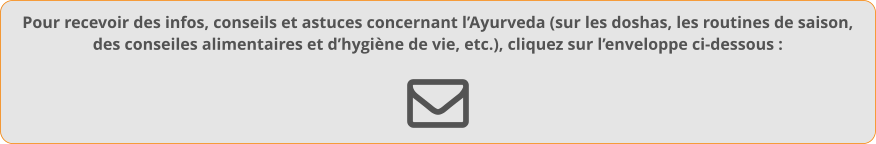 Pour recevoir des infos, conseils et astuces concernant l’Ayurveda (sur les doshas, les routines de saison,des conseiles alimentaires et d’hygiène de vie, etc.), cliquez sur l’enveloppe ci-dessous :